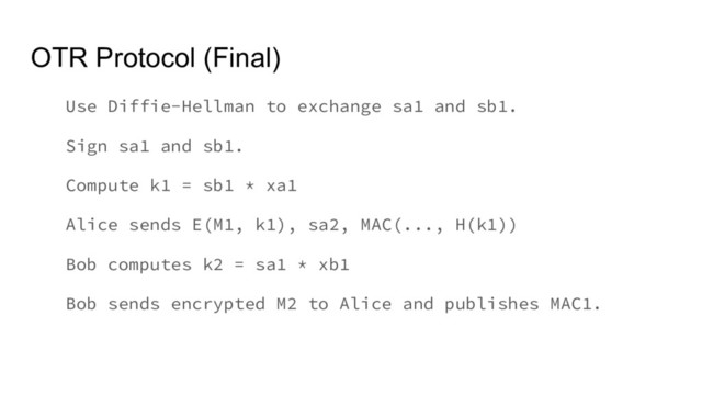 OTR Protocol (Final)
Use Diffie-Hellman to exchange sa1 and sb1.
Sign sa1 and sb1.
Compute k1 = sb1 * xa1
Alice sends E(M1, k1), sa2, MAC(..., H(k1))
Bob computes k2 = sa1 * xb1
Bob sends encrypted M2 to Alice and publishes MAC1.
