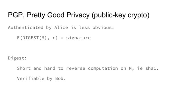 PGP, Pretty Good Privacy (public-key crypto)
Authenticated by Alice is less obvious:
E(DIGEST(M), r) = signature
Digest:
Short and hard to reverse computation on M, ie sha1.
Verifiable by Bob.
