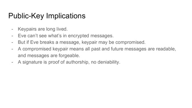 Public-Key Implications
- Keypairs are long lived.
- Eve can’t see what’s in encrypted messages.
- But if Eve breaks a message, keypair may be compromised.
- A compromised keypair means all past and future messages are readable,
and messages are forgeable.
- A signature is proof of authorship, no deniability.
