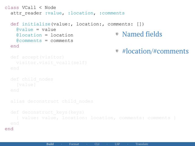 Build · Format · CLI · LSP · Translate
class VCall < Node


attr_reader :value, :location, :comments


def initialize(value:, location:, comments: [])


@value = value


@location = location


@comments = comments


end


def accept(visitor)


visitor.visit_vcall(self)


end


def child_nodes


[value]


end


alias deconstruct child_nodes


def deconstruct_keys(keys)


{ value: value, location: location, comments: comments }


end


end


Named fields


#location/#comments
