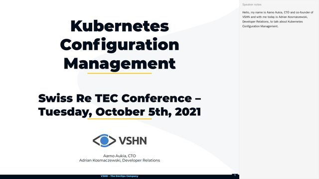 VSHN – The DevOps Company
Aarno Aukia, CTO
Adrian Kosmaczewski, Developer Relations
Kubernetes
Configuration
Management
Swiss Re TEC Conference –
Tuesday, October 5th, 2021
Hello, my name is Aarno Aukia, CTO and co-founder of
VSHN and with me today is Adrian Kosmaczewski,
Developer Relations, to talk about Kubernetes
Configuration Management.
Speaker notes
1
