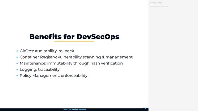 VSHN – The DevOps Company
GitOps: auditability, rollback
Container Registry: vulnerability scanning & management
Maintenance: immutability through hash verification
Logging: traceability
Policy Management: enforceability
Benefits for DevSecOps
No notes on this slide.
Speaker notes
15
