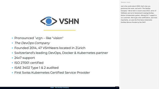VSHN – The DevOps Company
Pronounced ˈvɪʒn – like "vision"
The DevOps Company
Founded 2014, 47 VSHNeers located in Zürich
Switzerland’s leading DevOps, Docker & Kubernetes partner
24x7 support
ISO 27001 certified
ISAE 3402 Type 1 & 2 audited
First Swiss Kubernetes Certified Service Provider
Just a few words about VSHN; that’s how you
pronounce the name, and we’re "The DevOps
Company". We’ve been in Zurich since 2014, we’re 47
VSHNeers and we’re Switzerland’s leading DevOps,
Docker & Kubernetes partner, offering 24/7 support to
our customers. We’ve got a few certifications, and most
importantly, we were the First Swiss Kubernetes
Certified Service Provider by the CNCF.
Speaker notes
3
