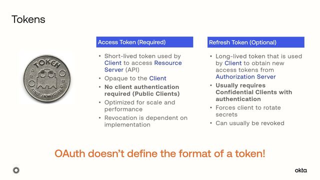 Tokens
• Short-lived token used by
Client to access Resource
Server (API)


• Opaque to the Client


• No client authentication
required (Public Clients)


• Optimized for scale and
performance


• Revocation is dependent on
implementation
Access Token (Required)
• Long-lived token that is used
by Client to obtain new
access tokens from
Authorization Server


• Usually requires
Confidential Clients with
authentication


• Forces client to rotate
secrets


• Can usually be revoked
Refresh Token (Optional)
OAuth doesn’t define the format of a token!
