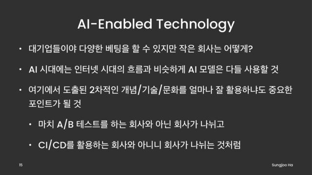 AI-Enabled Technology
• ؀ӝসٜ੉ঠ ׮নೠ ߬౴ਸ ೡ ࣻ ੓૑݅ ੘਷ ഥࢎח যڌѱ?
• AI द؀ীח ੋఠ֔ द؀੄ ൒ܴҗ ࠺तೞѱ AI ݽ؛਷ ׮ٜ ࢎਊೡ Ѫ
• ৈӝীࢲ ب୹ػ 2ର੸ੋ ѐ֛/ӝࣿ/ޙചܳ ঴݃ա ੜ ഝਊೞջب ઺ਃೠ
ನੋ౟о ؼ Ѫ
• ݃஖ A/B పझ౟ܳ ೞח ഥࢎ৬ ইצ ഥࢎо ա׊Ҋ
• CI/CDܳ ഝਊೞח ഥࢎ৬ ইפפ ഥࢎо ա׊ח Ѫ୊ۢ
Sungjoo Ha
15
