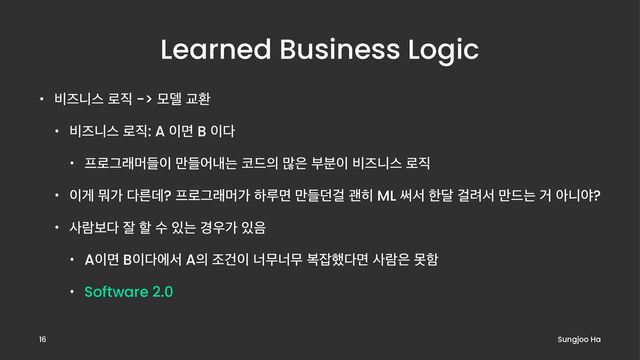 Learned Business Logic
• ࠺ૉפझ ۽૒ -> ݽ؛ Үജ
• ࠺ૉפझ ۽૒: A ੉ݶ B ੉׮
• ೐۽Ӓېݠٜ੉ ٜ݅যղח ௏٘੄ ݆਷ ࠗ࠙੉ ࠺ૉפझ ۽૒
• ੉ѱ ޤо ׮ؘܲ? ೐۽Ӓېݠо ೞܖݶ ٜ݅؍Ѧ ҡ൤ ML ॄࢲ ೠ׳ Ѧ۰ࢲ ݅٘ח Ѣ ইפঠ?
• ࢎۈࠁ׮ ੜ ೡ ࣻ ੓ח ҃਋о ੓਺
• A੉ݶ B੉׮ীࢲ A੄ ઑѤ੉ ցޖցޖ ࠂ੟೮׮ݶ ࢎۈ਷ ޅೣ
• Software 2.0
Sungjoo Ha
16
