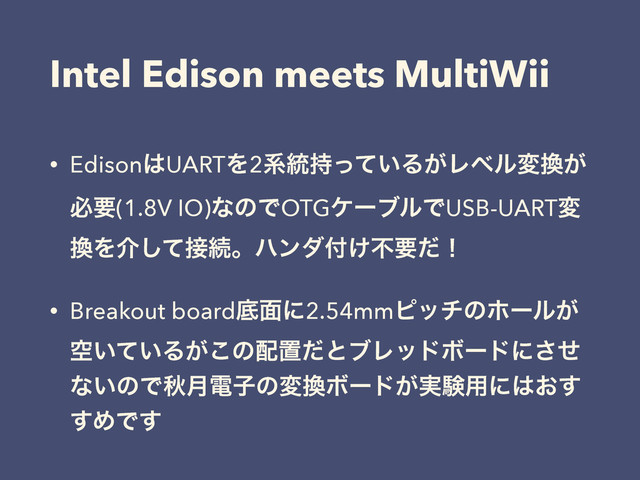 Intel Edison meets MultiWii
• Edison͸UARTΛ2ܥ౷͍࣋ͬͯΔ͕Ϩϕϧม׵͕
ඞཁ(1.8V IO)ͳͷͰOTGέʔϒϧͰUSB-UARTม
׵Λհͯ͠઀ଓɻϋϯμ෇͚ෆཁͩʂ
• Breakout boardఈ໘ʹ2.54mmϐονͷϗʔϧ͕
ۭ͍͍ͯΔ͕͜ͷ഑ஔͩͱϒϨουϘʔυʹͤ͞
ͳ͍ͷͰळ݄ిࢠͷม׵Ϙʔυ͕࣮ݧ༻ʹ͸͓͢
͢ΊͰ͢
