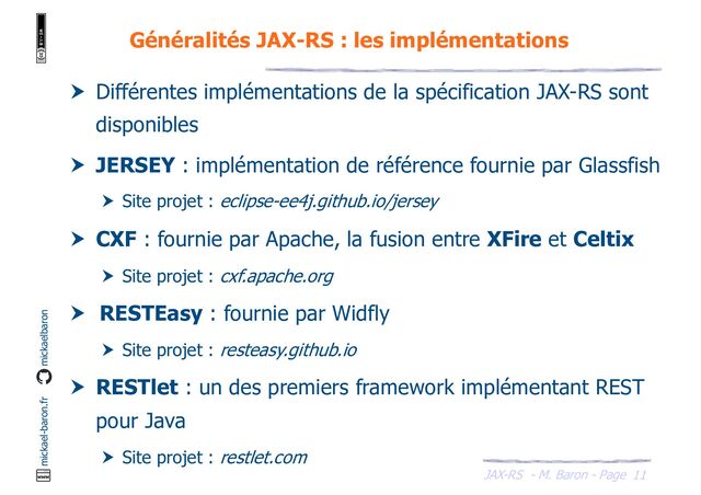JAX-RS - M. Baron - Page
mickael-baron.fr mickaelbaron
11
Généralités JAX-RS : les implémentations
 Différentes implémentations de la spécification JAX-RS sont
disponibles
 JERSEY : implémentation de référence fournie par Glassfish
 Site projet : eclipse-ee4j.github.io/jersey
 CXF : fournie par Apache, la fusion entre XFire et Celtix
 Site projet : cxf.apache.org
 RESTEasy : fournie par Widfly
 Site projet : resteasy.github.io
 RESTlet : un des premiers framework implémentant REST
pour Java
 Site projet : restlet.com
