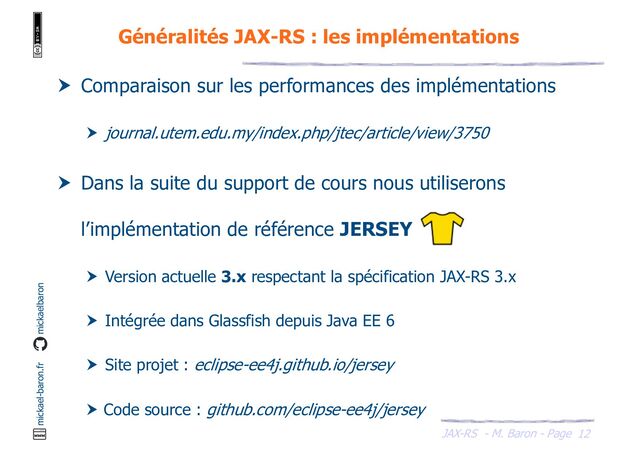 JAX-RS - M. Baron - Page
mickael-baron.fr mickaelbaron
12
Généralités JAX-RS : les implémentations
 Comparaison sur les performances des implémentations
 journal.utem.edu.my/index.php/jtec/article/view/3750
 Dans la suite du support de cours nous utiliserons
l’implémentation de référence JERSEY
 Version actuelle 3.x respectant la spécification JAX-RS 3.x
 Intégrée dans Glassfish depuis Java EE 6
 Site projet : eclipse-ee4j.github.io/jersey
 Code source : github.com/eclipse-ee4j/jersey
