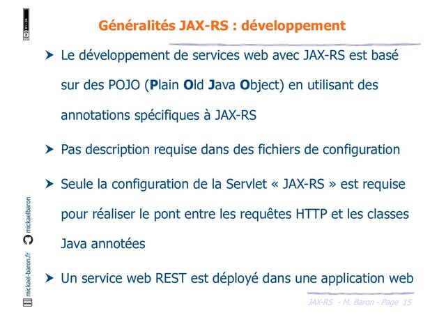 JAX-RS - M. Baron - Page
mickael-baron.fr mickaelbaron
15
Généralités JAX-RS : développement
 Le développement de services web avec JAX-RS est basé
sur des POJO (Plain Old Java Object) en utilisant des
annotations spécifiques à JAX-RS
 Pas description requise dans des fichiers de configuration
 Seule la configuration de la Servlet « JAX-RS » est requise
pour réaliser le pont entre les requêtes HTTP et les classes
Java annotées
 Un service web REST est déployé dans une application web
