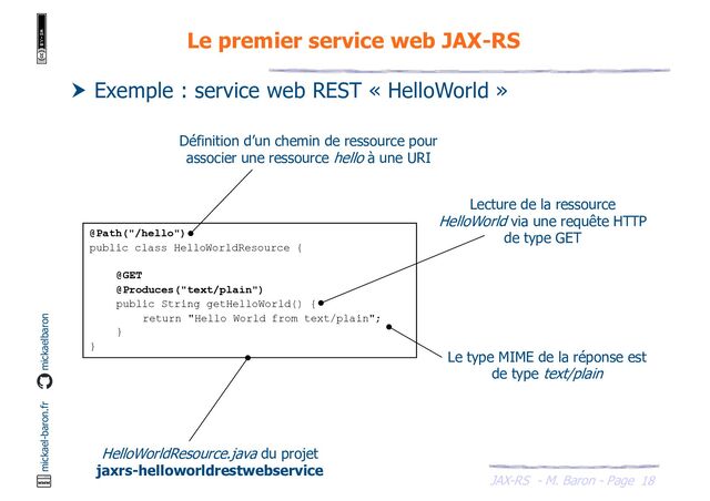 JAX-RS - M. Baron - Page
mickael-baron.fr mickaelbaron
18
Le premier service web JAX-RS
 Exemple : service web REST « HelloWorld »
@Path("/hello")
public class HelloWorldResource {
@GET
@Produces("text/plain")
public String getHelloWorld() {
return "Hello World from text/plain";
}
}
HelloWorldResource.java du projet
jaxrs-helloworldrestwebservice
Lecture de la ressource
HelloWorld via une requête HTTP
de type GET
Définition d’un chemin de ressource pour
associer une ressource hello à une URI
Le type MIME de la réponse est
de type text/plain
