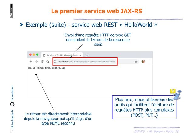 JAX-RS - M. Baron - Page
mickael-baron.fr mickaelbaron
19
Le premier service web JAX-RS
 Exemple (suite) : service web REST « HelloWorld »
Envoi d’une requête HTTP de type GET
demandant la lecture de la ressource
hello
Le retour est directement interprétable
depuis la navigateur puisqu’il s’agit d’un
type MIME reconnu
Plus tard, nous utiliserons des
outils qui facilitent l’écriture de
requêtes HTTP plus complexes
(POST, PUT…)
