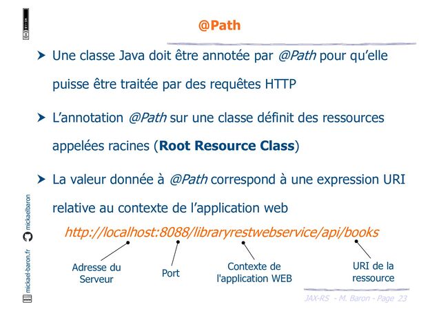 JAX-RS - M. Baron - Page
mickael-baron.fr mickaelbaron
23
@Path
 Une classe Java doit être annotée par @Path pour qu’elle
puisse être traitée par des requêtes HTTP
 L’annotation @Path sur une classe définit des ressources
appelées racines (Root Resource Class)
 La valeur donnée à @Path correspond à une expression URI
relative au contexte de l’application web
http://localhost:8088/libraryrestwebservice/api/books
Adresse du
Serveur
Port
Contexte de
l'application WEB
URI de la
ressource
