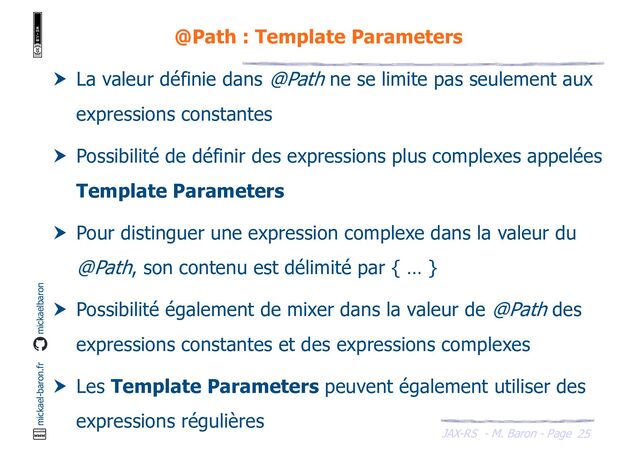 JAX-RS - M. Baron - Page
mickael-baron.fr mickaelbaron
25
@Path : Template Parameters
 La valeur définie dans @Path ne se limite pas seulement aux
expressions constantes
 Possibilité de définir des expressions plus complexes appelées
Template Parameters
 Pour distinguer une expression complexe dans la valeur du
@Path, son contenu est délimité par { … }
 Possibilité également de mixer dans la valeur de @Path des
expressions constantes et des expressions complexes
 Les Template Parameters peuvent également utiliser des
expressions régulières
