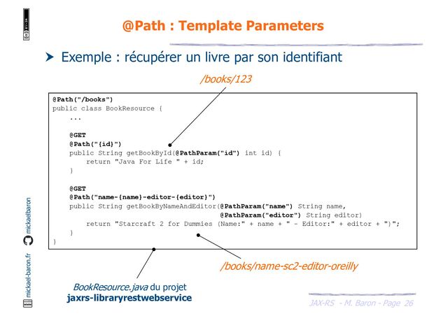 JAX-RS - M. Baron - Page
mickael-baron.fr mickaelbaron
26
@Path : Template Parameters
 Exemple : récupérer un livre par son identifiant
@Path("/books")
public class BookResource {
...
@GET
@Path("{id}")
public String getBookById(@PathParam("id") int id) {
return "Java For Life " + id;
}
@GET
@Path("name-{name}-editor-{editor}")
public String getBookByNameAndEditor(@PathParam("name") String name,
@PathParam("editor") String editor)
return "Starcraft 2 for Dummies (Name:" + name + " - Editor:" + editor + ")";
}
}
BookResource.java du projet
jaxrs-libraryrestwebservice
/books/123
/books/name-sc2-editor-oreilly
