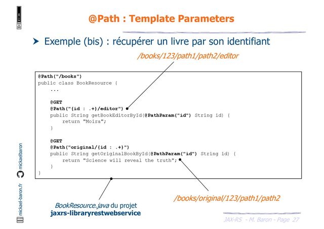 JAX-RS - M. Baron - Page
mickael-baron.fr mickaelbaron
27
@Path : Template Parameters
 Exemple (bis) : récupérer un livre par son identifiant
@Path("/books")
public class BookResource {
...
@GET
@Path("{id : .+}/editor")
public String getBookEditorById(@PathParam("id") String id) {
return "Moira";
}
@GET
@Path("original/{id : .+}")
public String getOriginalBookById(@PathParam("id") String id) {
return "Science will reveal the truth";
}
}
/books/123/path1/path2/editor
/books/original/123/path1/path2
BookResource.java du projet
jaxrs-libraryrestwebservice

