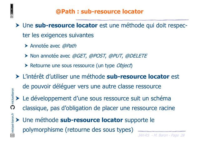 JAX-RS - M. Baron - Page
mickael-baron.fr mickaelbaron
28
@Path : sub-resource locator
 Une sub-resource locator est une méthode qui doit respec-
ter les exigences suivantes
 Annotée avec @Path
 Non annotée avec @GET, @POST, @PUT, @DELETE
 Retourne une sous ressource (un type Object)
 L’intérêt d’utiliser une méthode sub-resource locator est
de pouvoir déléguer vers une autre classe ressource
 Le développement d’une sous ressource suit un schéma
classique, pas d’obligation de placer une ressource racine
 Une méthode sub-resource locator supporte le
polymorphisme (retourne des sous types)
