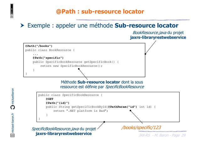 JAX-RS - M. Baron - Page
mickael-baron.fr mickaelbaron
29
@Path : sub-resource locator
 Exemple : appeler une méthode Sub-resource locator
@Path("/books")
public class BookResource {
...
@Path("specific")
public SpecificBookResource getSpecificBook() {
return new SpecificBookResource();
}
}
public class SpecificBookResource {
@GET
@Path("{id}")
public String getSpecificBookById(@PathParam("id") int id) {
return ".NET platform is Bad";
}
}
SpecificBookResource.java du projet
jaxrs-libraryrestwebservice
/books/specific/123
BookResource.java du projet
jaxrs-libraryrestwebservice
Méthode Sub-resource locator dont la sous
ressource est définie par SpecificBookResource
