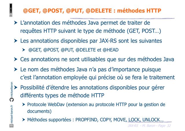 JAX-RS - M. Baron - Page
mickael-baron.fr mickaelbaron
32
@GET, @POST, @PUT, @DELETE : méthodes HTTP
 L’annotation des méthodes Java permet de traiter de
requêtes HTTP suivant le type de méthode (GET, POST…)
 Les annotations disponibles par JAX-RS sont les suivantes
 @GET, @POST, @PUT, @DELETE et @HEAD
 Ces annotations ne sont utilisables que sur des méthodes Java
 Le nom des méthodes Java n’a pas d’importance puisque
c’est l’annotation employée qui précise où se fera le traitement
 Possibilité d’étendre les annotations disponibles pour gérer
différents types de méthode HTTP
 Protocole WebDav (extension au protocole HTTP pour la gestion de
documents)
 Méthodes supportées : PROPFIND, COPY, MOVE, LOCK, UNLOCK…
