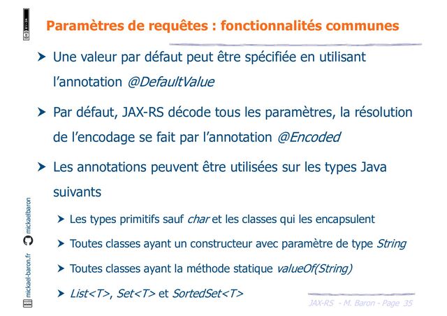 JAX-RS - M. Baron - Page
mickael-baron.fr mickaelbaron
35
Paramètres de requêtes : fonctionnalités communes
 Une valeur par défaut peut être spécifiée en utilisant
l’annotation @DefaultValue
 Par défaut, JAX-RS décode tous les paramètres, la résolution
de l’encodage se fait par l’annotation @Encoded
 Les annotations peuvent être utilisées sur les types Java
suivants
 Les types primitifs sauf char et les classes qui les encapsulent
 Toutes classes ayant un constructeur avec paramètre de type String
 Toutes classes ayant la méthode statique valueOf(String)
 List, Set et SortedSet
