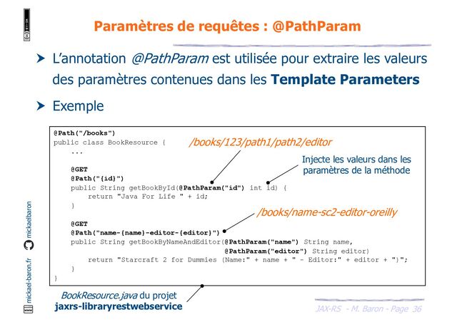 JAX-RS - M. Baron - Page
mickael-baron.fr mickaelbaron
36
Paramètres de requêtes : @PathParam
 L’annotation @PathParam est utilisée pour extraire les valeurs
des paramètres contenues dans les Template Parameters
 Exemple
@Path("/books")
public class BookResource {
...
@GET
@Path("{id}")
public String getBookById(@PathParam("id") int id) {
return "Java For Life " + id;
}
@GET
@Path("name-{name}-editor-{editor}")
public String getBookByNameAndEditor(@PathParam("name") String name,
@PathParam("editor") String editor)
return "Starcraft 2 for Dummies (Name:" + name + " - Editor:" + editor + ")";
}
}
BookResource.java du projet
jaxrs-libraryrestwebservice
/books/name-sc2-editor-oreilly
/books/123/path1/path2/editor
Injecte les valeurs dans les
paramètres de la méthode
