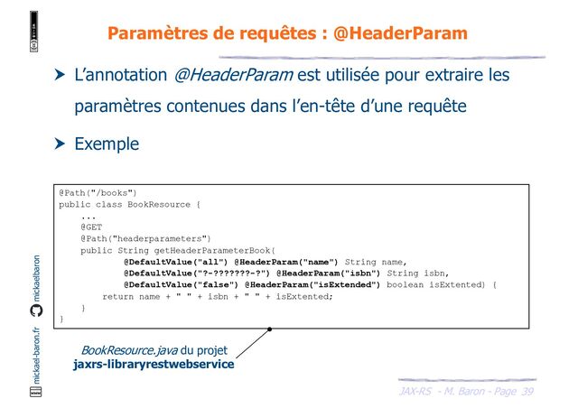 JAX-RS - M. Baron - Page
mickael-baron.fr mickaelbaron
39
Paramètres de requêtes : @HeaderParam
 L’annotation @HeaderParam est utilisée pour extraire les
paramètres contenues dans l’en-tête d’une requête
 Exemple
@Path("/books")
public class BookResource {
...
@GET
@Path("headerparameters")
public String getHeaderParameterBook(
@DefaultValue("all") @HeaderParam("name") String name,
@DefaultValue("?-???????-?") @HeaderParam("isbn") String isbn,
@DefaultValue("false") @HeaderParam("isExtended") boolean isExtented) {
return name + " " + isbn + " " + isExtented;
}
}
BookResource.java du projet
jaxrs-libraryrestwebservice
