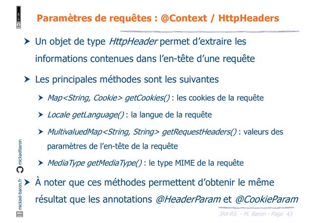 JAX-RS - M. Baron - Page
mickael-baron.fr mickaelbaron
43
Paramètres de requêtes : @Context / HttpHeaders
 Un objet de type HttpHeader permet d’extraire les
informations contenues dans l’en-tête d’une requête
 Les principales méthodes sont les suivantes
 Map getCookies() : les cookies de la requête
 Locale getLanguage() : la langue de la requête
 MultivaluedMap getRequestHeaders() : valeurs des
paramètres de l’en-tête de la requête
 MediaType getMediaType() : le type MIME de la requête
 À noter que ces méthodes permettent d’obtenir le même
résultat que les annotations @HeaderParam et @CookieParam
