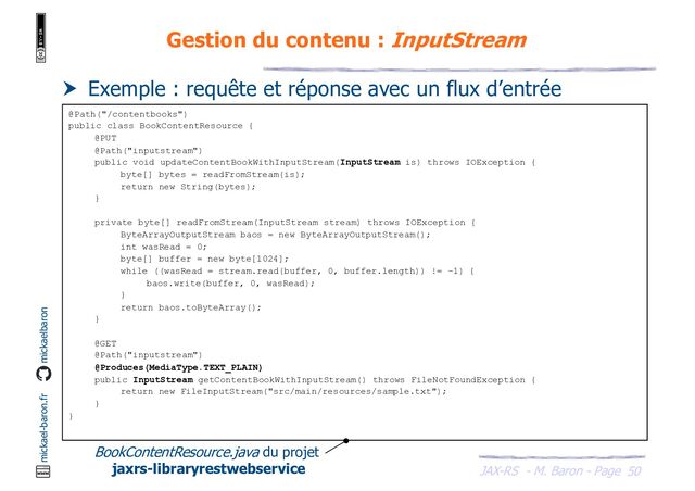 JAX-RS - M. Baron - Page
mickael-baron.fr mickaelbaron
50
Gestion du contenu : InputStream
 Exemple : requête et réponse avec un flux d’entrée
@Path("/contentbooks")
public class BookContentResource {
@PUT
@Path("inputstream")
public void updateContentBookWithInputStream(InputStream is) throws IOException {
byte[] bytes = readFromStream(is);
return new String(bytes);
}
private byte[] readFromStream(InputStream stream) throws IOException {
ByteArrayOutputStream baos = new ByteArrayOutputStream();
int wasRead = 0;
byte[] buffer = new byte[1024];
while ((wasRead = stream.read(buffer, 0, buffer.length)) != -1) {
baos.write(buffer, 0, wasRead);
}
return baos.toByteArray();
}
@GET
@Path("inputstream")
@Produces(MediaType.TEXT_PLAIN)
public InputStream getContentBookWithInputStream() throws FileNotFoundException {
return new FileInputStream("src/main/resources/sample.txt");
}
}
BookContentResource.java du projet
jaxrs-libraryrestwebservice
