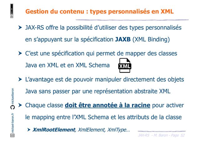 JAX-RS - M. Baron - Page
mickael-baron.fr mickaelbaron
52
Gestion du contenu : types personnalisés en XML
 JAX-RS offre la possibilité d’utiliser des types personnalisés
en s’appuyant sur la spécification JAXB (XML Binding)
 C’est une spécification qui permet de mapper des classes
Java en XML et en XML Schema
 L’avantage est de pouvoir manipuler directement des objets
Java sans passer par une représentation abstraite XML
 Chaque classe doit être annotée à la racine pour activer
le mapping entre l’XML Schema et les attributs de la classe
 XmlRootElement, XmlElement, XmlType…

