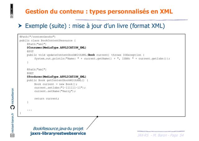 JAX-RS - M. Baron - Page
mickael-baron.fr mickaelbaron
54
Gestion du contenu : types personnalisés en XML
 Exemple (suite) : mise à jour d’un livre (format XML)
@Path("/contentbooks")
public class BookContentResource {
@Path("xml")
@Consumes(MediaType.APPLICATION_XML)
@PUT
public void updateContentBookWithXML(Book current) throws IOException {
System.out.println("Name: " + current.getName() + ", ISBN: " + current.getIsbn());
}
@Path("xml")
@GET
@Produces(MediaType.APPLICATION_XML)
public Book getContentBookWithXML() {
Book current = new Book();
current.setIsbn("1-111111-11");
current.setName("Harry");
return current;
}
...
}
BookResource.java du projet
jaxrs-libraryrestwebservice
