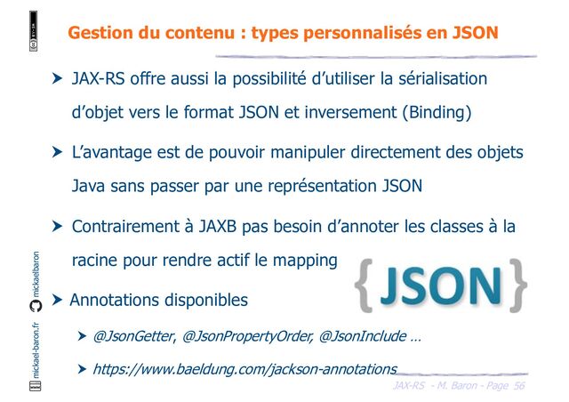 JAX-RS - M. Baron - Page
mickael-baron.fr mickaelbaron
56
Gestion du contenu : types personnalisés en JSON
 JAX-RS offre aussi la possibilité d’utiliser la sérialisation
d’objet vers le format JSON et inversement (Binding)
 L’avantage est de pouvoir manipuler directement des objets
Java sans passer par une représentation JSON
 Contrairement à JAXB pas besoin d’annoter les classes à la
racine pour rendre actif le mapping
 Annotations disponibles
 @JsonGetter, @JsonPropertyOrder, @JsonInclude …
 https://www.baeldung.com/jackson-annotations
