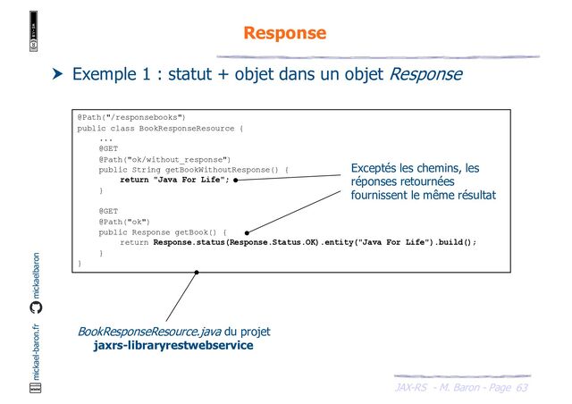JAX-RS - M. Baron - Page
mickael-baron.fr mickaelbaron
63
Response
 Exemple 1 : statut + objet dans un objet Response
@Path("/responsebooks")
public class BookResponseResource {
...
@GET
@Path("ok/without_response")
public String getBookWithoutResponse() {
return "Java For Life";
}
@GET
@Path("ok")
public Response getBook() {
return Response.status(Response.Status.OK).entity("Java For Life").build();
}
}
BookResponseResource.java du projet
jaxrs-libraryrestwebservice
Exceptés les chemins, les
réponses retournées
fournissent le même résultat
