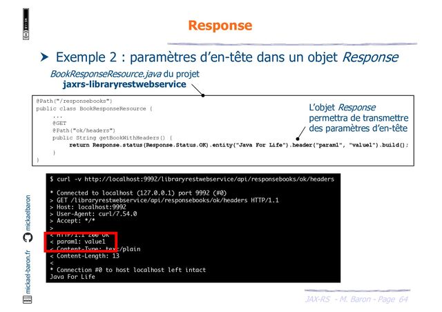 JAX-RS - M. Baron - Page
mickael-baron.fr mickaelbaron
Response
64
 Exemple 2 : paramètres d’en-tête dans un objet Response
@Path("/responsebooks")
public class BookResponseResource {
...
@GET
@Path("ok/headers")
public String getBookWithHeaders() {
return Response.status(Response.Status.OK).entity("Java For Life").header("param1", "value1").build();
}
}
BookResponseResource.java du projet
jaxrs-libraryrestwebservice
$ curl -v http://localhost:9992/libraryrestwebservice/api/responsebooks/ok/headers
* Connected to localhost (127.0.0.1) port 9992 (#0)
> GET /libraryrestwebservice/api/responsebooks/ok/headers HTTP/1.1
> Host: localhost:9992
> User-Agent: curl/7.54.0
> Accept: */*
>
< HTTP/1.1 200 OK
< param1: value1
< Content-Type: text/plain
< Content-Length: 13
<
* Connection #0 to host localhost left intact
Java For Life
L’objet Response
permettra de transmettre
des paramètres d’en-tête
