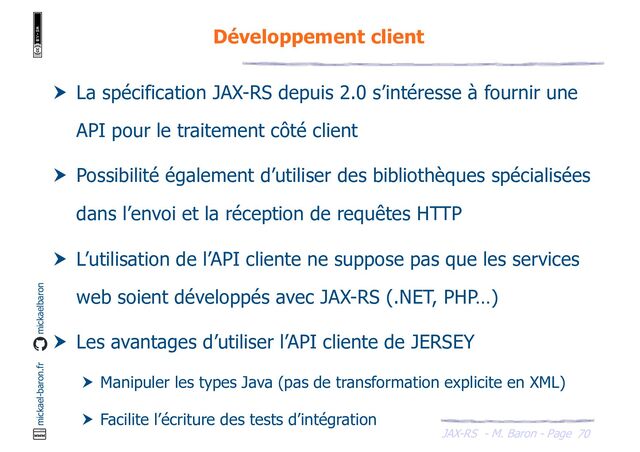 JAX-RS - M. Baron - Page
mickael-baron.fr mickaelbaron
70
Développement client
 La spécification JAX-RS depuis 2.0 s’intéresse à fournir une
API pour le traitement côté client
 Possibilité également d’utiliser des bibliothèques spécialisées
dans l’envoi et la réception de requêtes HTTP
 L’utilisation de l’API cliente ne suppose pas que les services
web soient développés avec JAX-RS (.NET, PHP…)
 Les avantages d’utiliser l’API cliente de JERSEY
 Manipuler les types Java (pas de transformation explicite en XML)
 Facilite l’écriture des tests d’intégration
