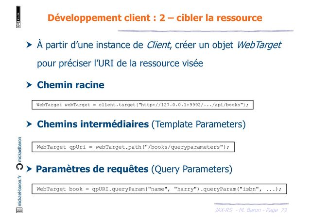 JAX-RS - M. Baron - Page
mickael-baron.fr mickaelbaron
 À partir d’une instance de Client, créer un objet WebTarget
pour préciser l’URI de la ressource visée
 Chemin racine
 Chemins intermédiaires (Template Parameters)
 Paramètres de requêtes (Query Parameters)
Développement client : 2 – cibler la ressource
73
WebTarget webTarget = client.target("http://127.0.0.1:9992/.../api/books");
WebTarget qpUri = webTarget.path("/books/queryparameters");
WebTarget book = qpURI.queryParam("name", "harry").queryParam("isbn", ...);
