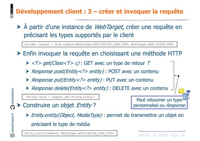 JAX-RS - M. Baron - Page
mickael-baron.fr mickaelbaron
Développement client : 3 – créer et invoquer la requête
74
 À partir d’une instance de WebTarget, créer une requête en
précisant les types supportés par le client
 Enfin invoquer la requête en choisissant une méthode HTTP
  get(Class c) : GET avec un type de retour T
 Response post(Entity> entity) : POST avec un contenu
 Response put(Entity> entity) : PUT avec un contenu
 Response delete(Entity> entity) : DELETE avec un contenu
 Construire un objet Entity ?
 Entity.entity(Object, MediaType) : permet de transmettre un objet en
précisant le type de média
Entity.entity(myBook, MediaType.APPLICATION_JSON_TYPE)
Builder request = book.request(MediaType.APPLICATION_JSON_TYPE, MediaType.TEXT_PLAIN_TYPE)
String value = request.get(String.class);
Peut retourner un type
personnalisé ou Response
