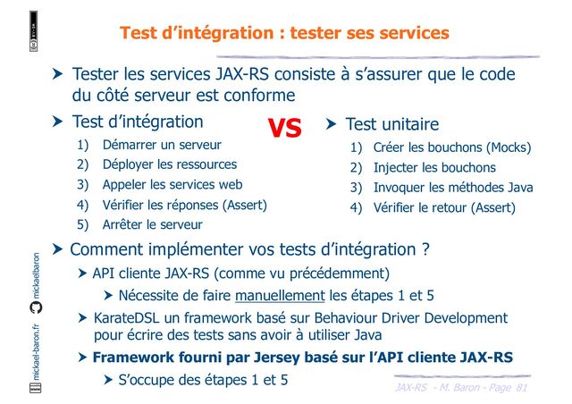 JAX-RS - M. Baron - Page
mickael-baron.fr mickaelbaron
Test d’intégration : tester ses services
81
 Tester les services JAX-RS consiste à s’assurer que le code
du côté serveur est conforme
 Test d’intégration
1) Démarrer un serveur
2) Déployer les ressources
3) Appeler les services web
4) Vérifier les réponses (Assert)
5) Arrêter le serveur
 Comment implémenter vos tests d’intégration ?
 API cliente JAX-RS (comme vu précédemment)
 Nécessite de faire manuellement les étapes 1 et 5
 KarateDSL un framework basé sur Behaviour Driver Development
pour écrire des tests sans avoir à utiliser Java
 Framework fourni par Jersey basé sur l’API cliente JAX-RS
 S’occupe des étapes 1 et 5
 Test unitaire
1) Créer les bouchons (Mocks)
2) Injecter les bouchons
3) Invoquer les méthodes Java
4) Vérifier le retour (Assert)
VS
