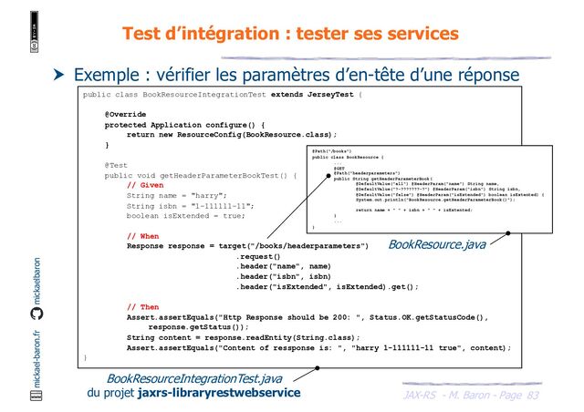 JAX-RS - M. Baron - Page
mickael-baron.fr mickaelbaron
Test d’intégration : tester ses services
83
 Exemple : vérifier les paramètres d’en-tête d’une réponse
public class BookResourceIntegrationTest extends JerseyTest {
@Override
protected Application configure() {
return new ResourceConfig(BookResource.class);
}
@Test
public void getHeaderParameterBookTest() {
// Given
String name = "harry";
String isbn = "1-111111-11";
boolean isExtended = true;
// When
Response response = target("/books/headerparameters")
.request()
.header("name", name)
.header("isbn", isbn)
.header("isExtended", isExtended).get();
// Then
Assert.assertEquals("Http Response should be 200: ", Status.OK.getStatusCode(),
response.getStatus());
String content = response.readEntity(String.class);
Assert.assertEquals("Content of ressponse is: ", "harry 1-111111-11 true", content);
}
@Path("/books")
public class BookResource {
...
@GET
@Path("headerparameters")
public String getHeaderParameterBook(
@DefaultValue("all") @HeaderParam("name") String name,
@DefaultValue("?-???????-?") @HeaderParam("isbn") String isbn,
@DefaultValue("false") @HeaderParam("isExtended") boolean isExtented) {
System.out.println("BookResource.getHeaderParameterBook()");
return name + " " + isbn + " " + isExtented;
}
...
}
BookResourceIntegrationTest.java
du projet jaxrs-libraryrestwebservice
BookResource.java
