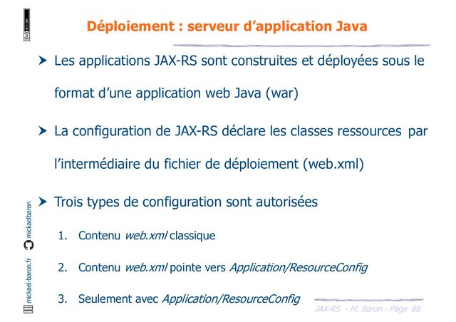 JAX-RS - M. Baron - Page
mickael-baron.fr mickaelbaron
88
Déploiement : serveur d’application Java
 Les applications JAX-RS sont construites et déployées sous le
format d’une application web Java (war)
 La configuration de JAX-RS déclare les classes ressources par
l’intermédiaire du fichier de déploiement (web.xml)
 Trois types de configuration sont autorisées
1. Contenu web.xml classique
2. Contenu web.xml pointe vers Application/ResourceConfig
3. Seulement avec Application/ResourceConfig

