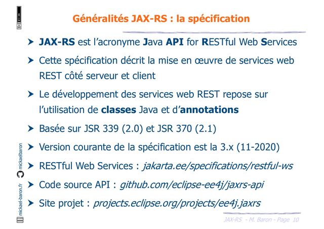 JAX-RS - M. Baron - Page
mickael-baron.fr mickaelbaron
10
Généralités JAX-RS : la spécification
 JAX-RS est l’acronyme Java API for RESTful Web Services
 Cette spécification décrit la mise en œuvre de services web
REST côté serveur et client
 Le développement des services web REST repose sur
l’utilisation de classes Java et d’annotations
 Basée sur JSR 339 (2.0) et JSR 370 (2.1)
 Version courante de la spécification est la 3.x (11-2020)
 RESTful Web Services : jakarta.ee/specifications/restful-ws
 Code source API : github.com/eclipse-ee4j/jaxrs-api
 Site projet : projects.eclipse.org/projects/ee4j.jaxrs
