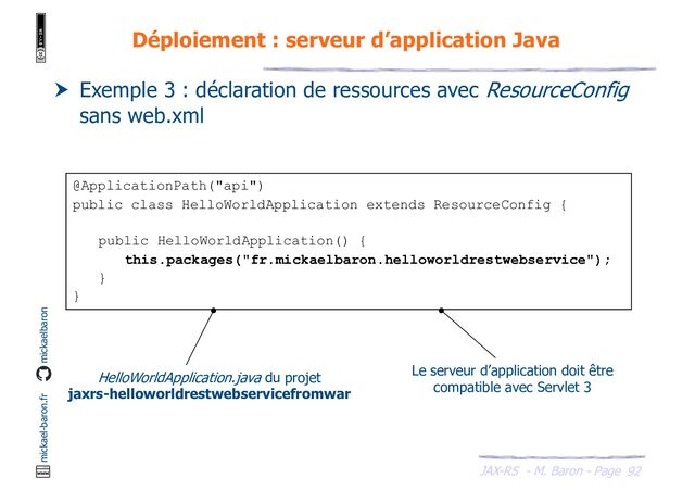 JAX-RS - M. Baron - Page
mickael-baron.fr mickaelbaron
@ApplicationPath("api")
public class HelloWorldApplication extends ResourceConfig {
public HelloWorldApplication() {
this.packages("fr.mickaelbaron.helloworldrestwebservice");
}
}
92
Déploiement : serveur d’application Java
 Exemple 3 : déclaration de ressources avec ResourceConfig
sans web.xml
HelloWorldApplication.java du projet
jaxrs-helloworldrestwebservicefromwar
Le serveur d’application doit être
compatible avec Servlet 3
