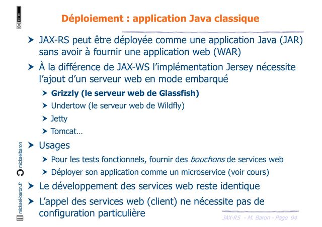 JAX-RS - M. Baron - Page
mickael-baron.fr mickaelbaron
94
Déploiement : application Java classique
 JAX-RS peut être déployée comme une application Java (JAR)
sans avoir à fournir une application web (WAR)
 À la différence de JAX-WS l’implémentation Jersey nécessite
l’ajout d’un serveur web en mode embarqué
 Grizzly (le serveur web de Glassfish)
 Undertow (le serveur web de Wildfly)
 Jetty
 Tomcat…
 Usages
 Pour les tests fonctionnels, fournir des bouchons de services web
 Déployer son application comme un microservice (voir cours)
 Le développement des services web reste identique
 L’appel des services web (client) ne nécessite pas de
configuration particulière
