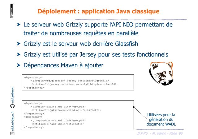 JAX-RS - M. Baron - Page
mickael-baron.fr mickaelbaron
Déploiement : application Java classique
95
 Le serveur web Grizzly supporte l’API NIO permettant de
traiter de nombreuses requêtes en parallèle
 Grizzly est le serveur web derrière Glassfish
 Grizzly est utilisé par Jersey pour ses tests fonctionnels
 Dépendances Maven à ajouter

org.glassfish.jersey.containers
jersey-container-grizzly2-http


jakarta.xml.bind
jakarta.xml.bind-api


com.sun.xml.bind
jaxb-impl

Utilisées pour la
génération du
document WADL

