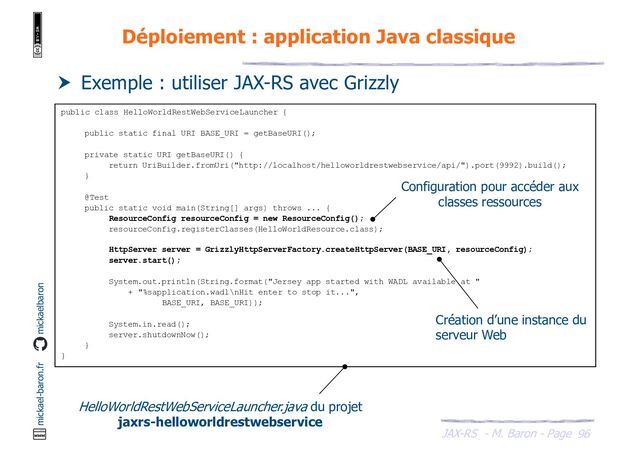 JAX-RS - M. Baron - Page
mickael-baron.fr mickaelbaron
96
Déploiement : application Java classique
 Exemple : utiliser JAX-RS avec Grizzly
public class HelloWorldRestWebServiceLauncher {
public static final URI BASE_URI = getBaseURI();
private static URI getBaseURI() {
return UriBuilder.fromUri("http://localhost/helloworldrestwebservice/api/").port(9992).build();
}
@Test
public static void main(String[] args) throws ... {
ResourceConfig resourceConfig = new ResourceConfig();
resourceConfig.registerClasses(HelloWorldResource.class);
HttpServer server = GrizzlyHttpServerFactory.createHttpServer(BASE_URI, resourceConfig);
server.start();
System.out.println(String.format("Jersey app started with WADL available at "
+ "%sapplication.wadl\nHit enter to stop it...",
BASE_URI, BASE_URI));
System.in.read();
server.shutdownNow();
}
}
HelloWorldRestWebServiceLauncher.java du projet
jaxrs-helloworldrestwebservice
Configuration pour accéder aux
classes ressources
Création d’une instance du
serveur Web
