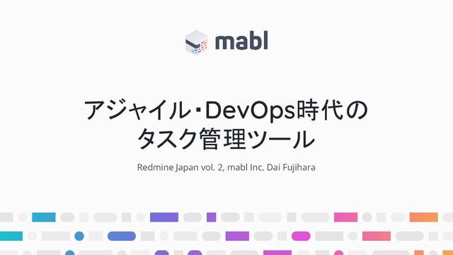アジャイル・DevOps時代の
タスク管理ツール
Redmine Japan vol. 2, mabl Inc. Dai Fujihara
