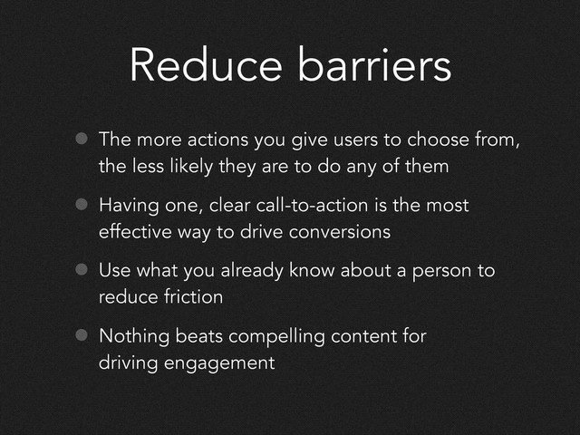 Reduce barriers
• The more actions you give users to choose from,
the less likely they are to do any of them
• Having one, clear call-to-action is the most
effective way to drive conversions
• Use what you already know about a person to
reduce friction
• Nothing beats compelling content for
driving engagement
