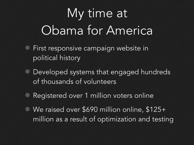 My time at
Obama for America
• First responsive campaign website in
political history
• Developed systems that engaged hundreds
of thousands of volunteers
• Registered over 1 million voters online
• We raised over $690 million online, $125+
million as a result of optimization and testing
