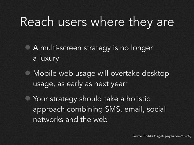 Reach users where they are
• A multi-screen strategy is no longer
a luxury
• Mobile web usage will overtake desktop
usage, as early as next year*
• Your strategy should take a holistic
approach combining SMS, email, social
networks and the web
Source: Chitika Insights [dryan.com/hfwd2]
