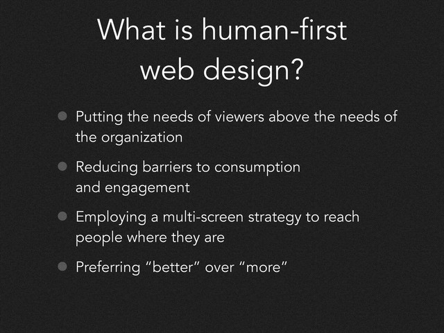 What is human-first
web design?
• Putting the needs of viewers above the needs of
the organization
• Reducing barriers to consumption
and engagement
• Employing a multi-screen strategy to reach
people where they are
• Preferring “better” over “more”
