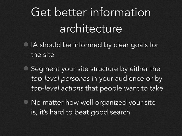 Get better information
architecture
• IA should be informed by clear goals for
the site
• Segment your site structure by either the
top-level personas in your audience or by
top-level actions that people want to take
• No matter how well organized your site
is, it’s hard to beat good search
